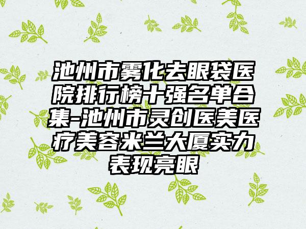 池州市雾化去眼袋医院排行榜十强名单合集-池州市灵创医美医疗美容米兰大厦实力表现亮眼