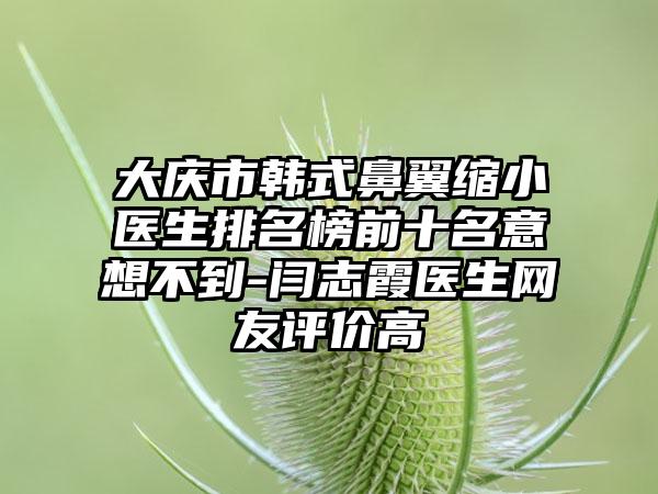 大庆市韩式鼻翼缩小医生排名榜前十名意想不到-闫志霞医生网友评价高