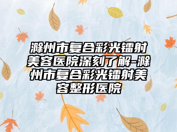 滁州市复合彩光镭射美容医院深刻了解-滁州市复合彩光镭射美容整形医院