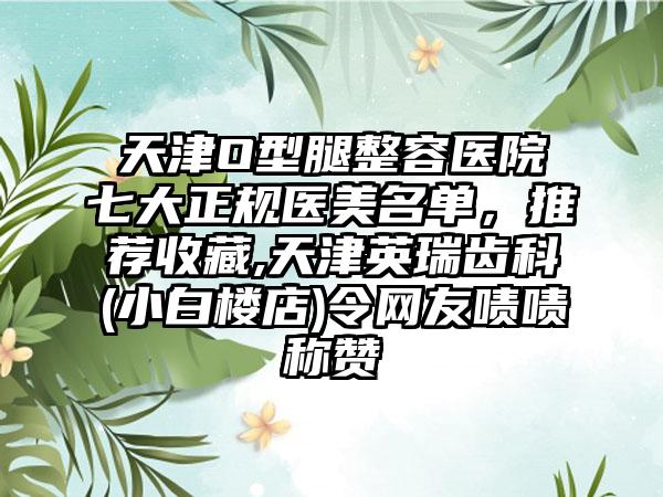 天津O型腿整容医院七大正规医美名单，推荐收藏,天津英瑞齿科(小白楼店)令网友啧啧称赞