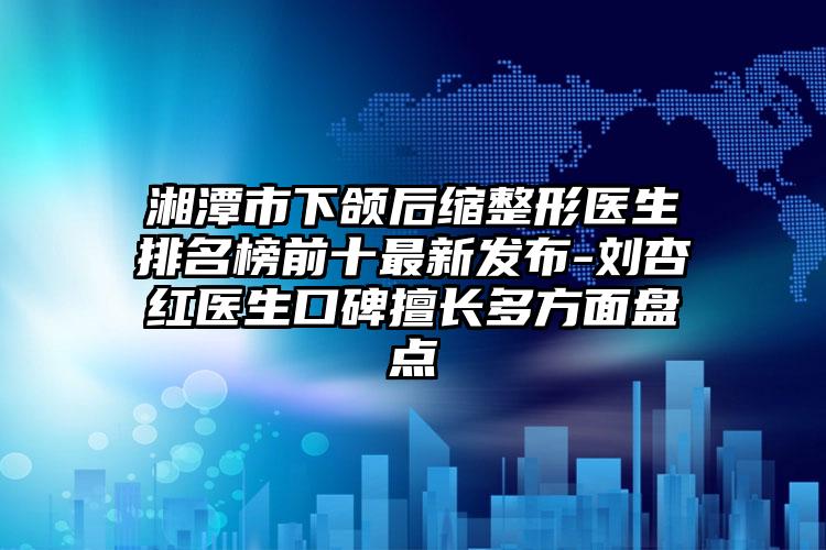 湘潭市下颌后缩整形医生排名榜前十非常新发布-刘杏红医生口碑擅长多方面盘点