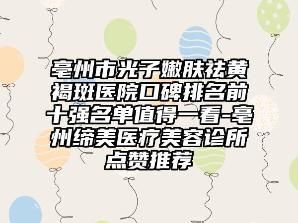 亳州市光子嫩肤祛黄褐斑医院口碑排名前十强名单值得一看-亳州缔美医疗美容诊所点赞推荐