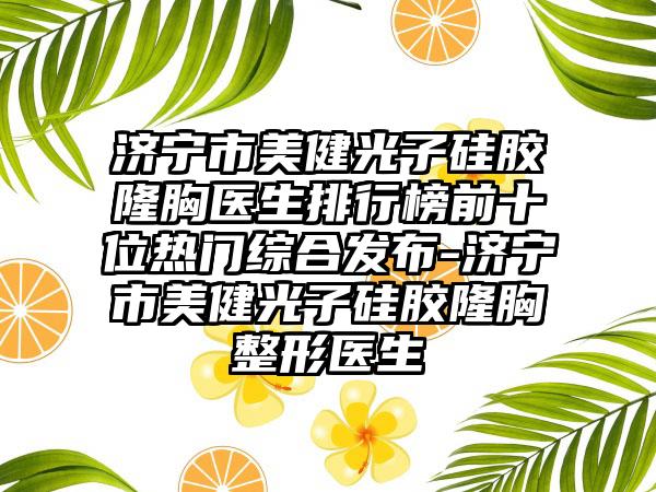 济宁市美健光子硅胶隆胸医生排行榜前十位热门综合发布-济宁市美健光子硅胶隆胸整形医生