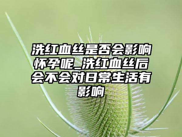 洗红血丝是否会影响怀孕呢_洗红血丝后会不会对日常生活有影响