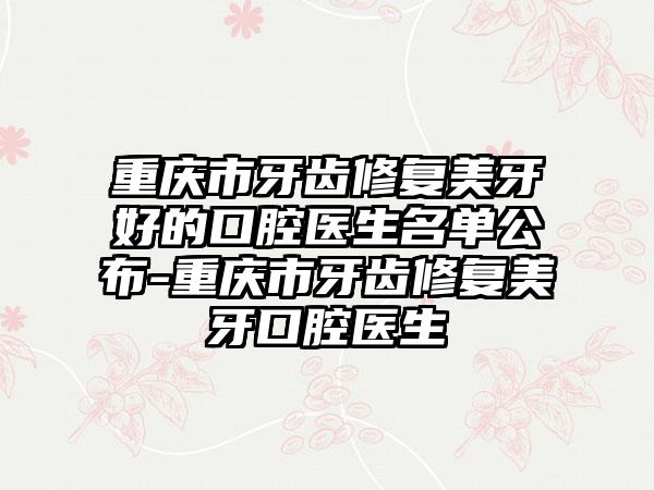 重庆市牙齿修复美牙好的口腔医生名单公布-重庆市牙齿修复美牙口腔医生