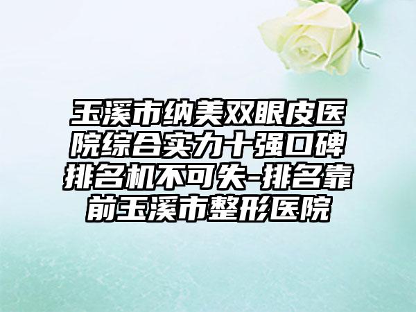 玉溪市纳美双眼皮医院综合实力十强口碑排名机不可失-排名靠前玉溪市整形医院