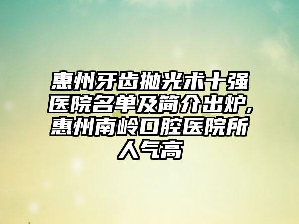 惠州牙齿抛光术十强医院名单及简介出炉,惠州南岭口腔医院所人气高