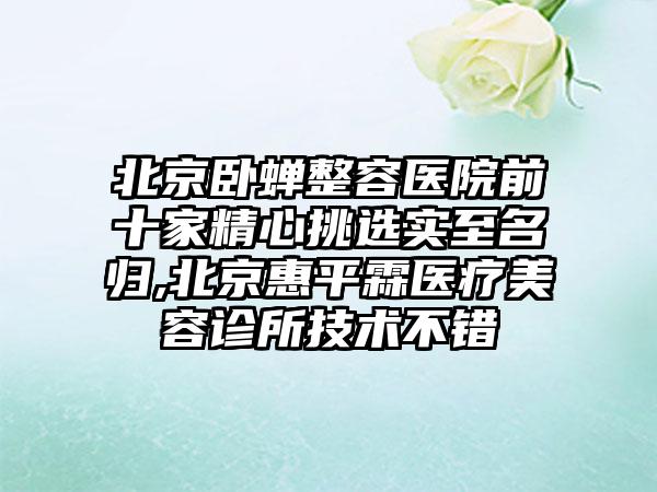 北京卧蝉整容医院前十家精心挑选实至名归,北京惠平霖医疗美容诊所技术不错