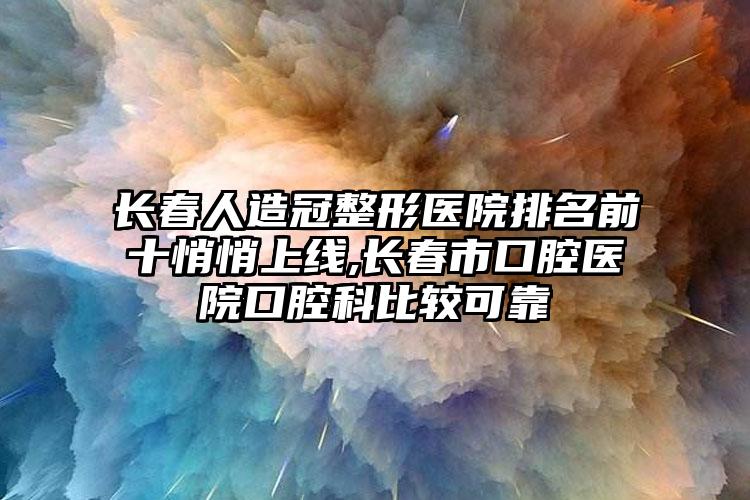 长春人造冠整形医院排名前十悄悄上线,长春市口腔医院口腔科比较可靠