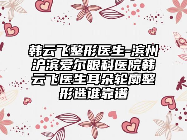 韩云飞整形医生-滨州沪滨爱尔眼科医院韩云飞医生耳朵轮廓整形选谁靠谱