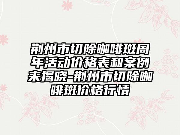 荆州市切除咖啡斑周年活动价格表和实例来揭晓-荆州市切除咖啡斑价格行情