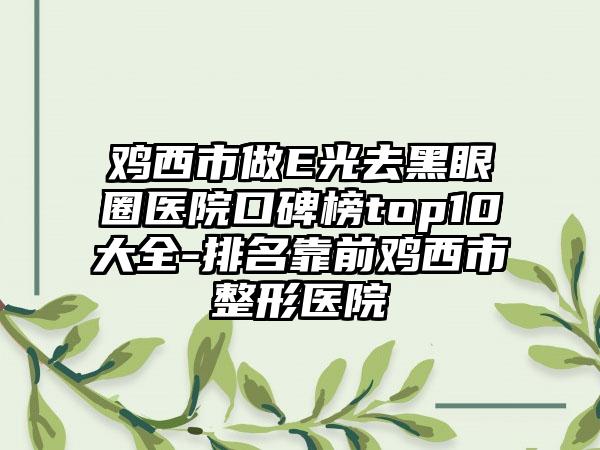 鸡西市做E光去黑眼圈医院口碑榜top10大全-排名靠前鸡西市整形医院