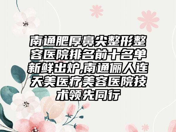 南通肥厚鼻尖整形整容医院排名前十名单新鲜出炉,南通俪人连天美医疗美容医院技术领跑同行