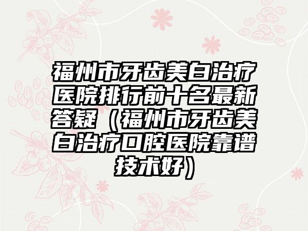 福州市牙齿美白治疗医院排行前十名非常新答疑（福州市牙齿美白治疗口腔医院靠谱技术好）