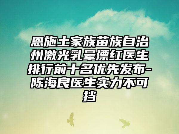 恩施土家族苗族自治州激光乳晕漂红医生排行前十名优先发布-陈海良医生实力不可挡