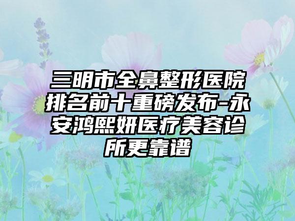 三明市全鼻整形医院排名前十重磅发布-永安鸿熙妍医疗美容诊所更靠谱