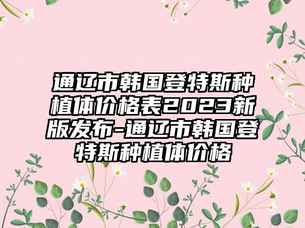 通辽市韩国登特斯种植体价格表2023新版发布-通辽市韩国登特斯种植体价格