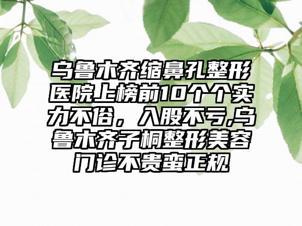 乌鲁木齐缩鼻孔整形医院上榜前10个个实力不俗，入股不亏,乌鲁木齐子桐整形美容门诊不贵蛮正规