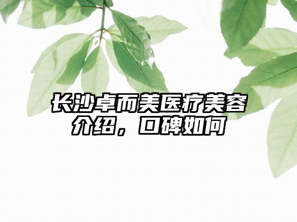 长沙卓而美医疗美容介绍，口碑如何