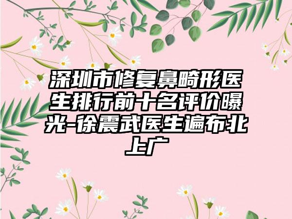 深圳市修复鼻畸形医生排行前十名评价曝光-徐震武医生遍布北上广