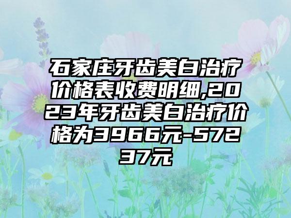 石家庄牙齿美白治疗价格表收费明细,2023年牙齿美白治疗价格为3966元-57237元