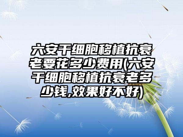 六安干细胞移植抗衰老要花多少费用(六安干细胞移植抗衰老多少钱,成果好不好)