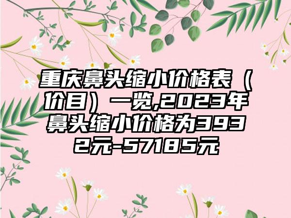 重庆鼻头缩小价格表（价目）一览,2023年鼻头缩小价格为3932元-57185元