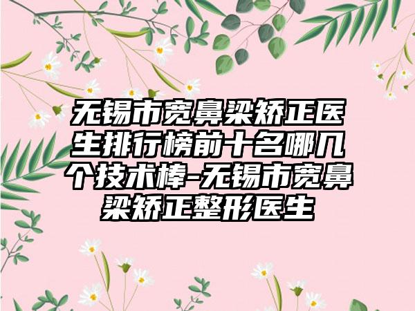 无锡市宽鼻梁矫正医生排行榜前十名哪几个技术棒-无锡市宽鼻梁矫正整形医生