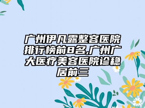 广州伊凡露整容医院排行榜前8名,广州广大医疗美容医院诊稳居前三