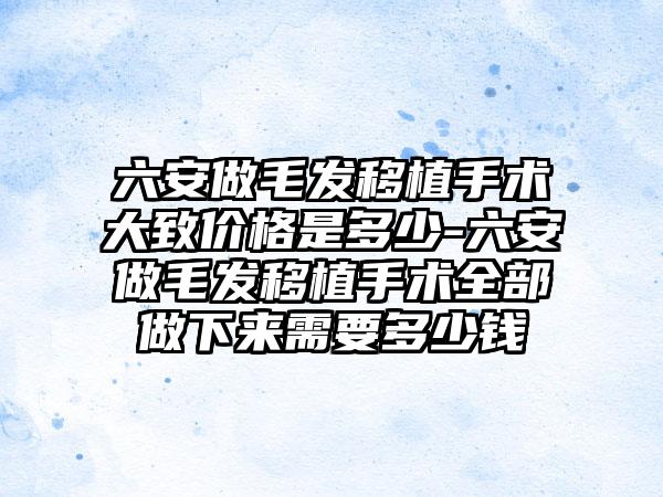 六安做毛发移植手术大致价格是多少-六安做毛发移植手术全部做下来需要多少钱