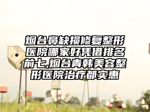 烟台鼻缺损修复整形医院哪家好凭借排名前七,烟台青韩美容整形医院治疗都实惠