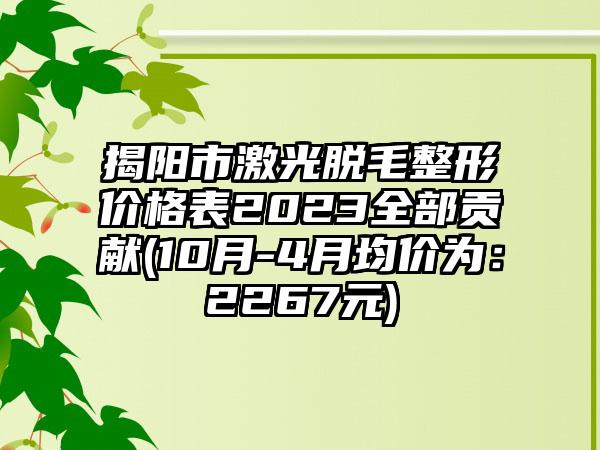 揭阳市激光脱毛整形价格表2023全部贡献(10月-4月均价为：2267元)