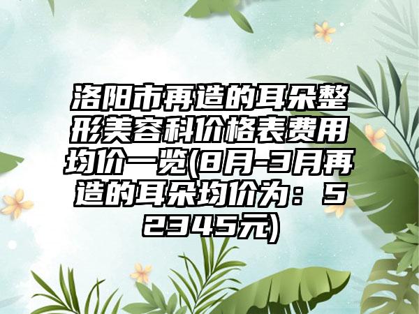 洛阳市再造的耳朵整形美容科价格表费用均价一览(8月-3月再造的耳朵均价为：52345元)