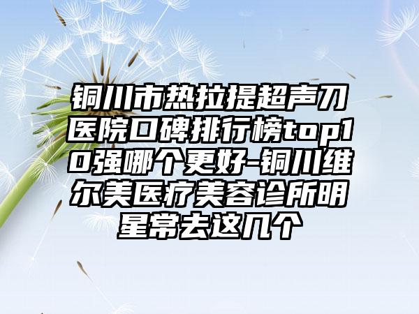 铜川市热拉提超声刀医院口碑排行榜top10强哪个更好-铜川维尔美医疗美容诊所明星常去这几个