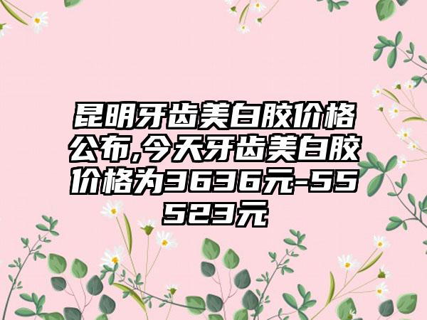 昆明牙齿美白胶价格公布,今天牙齿美白胶价格为3636元-55523元