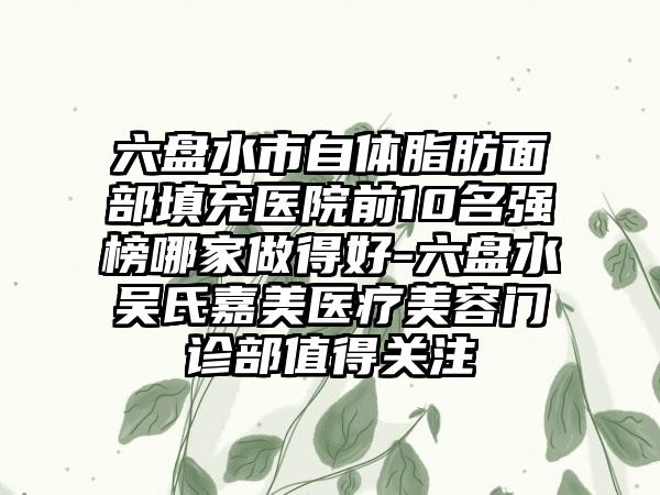 六盘水市自体脂肪面部填充医院前10名强榜哪家做得好-六盘水吴氏嘉美医疗美容门诊部值得关注