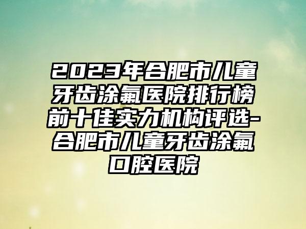 2023年合肥市儿童牙齿涂氟医院排行榜前十佳实力机构评选-合肥市儿童牙齿涂氟口腔医院