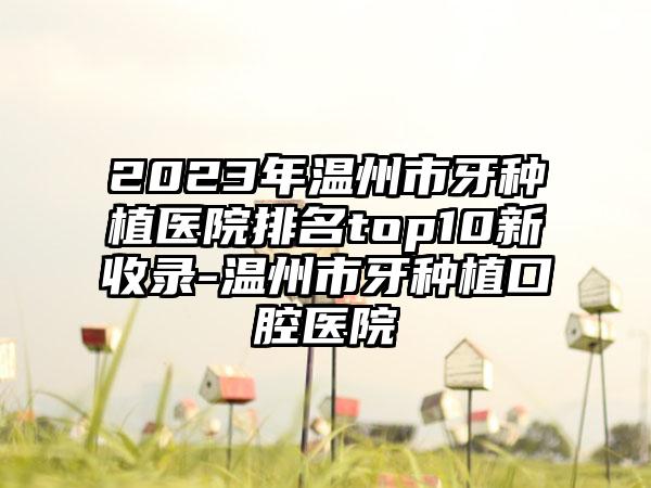 2023年温州市牙种植医院排名top10新收录-温州市牙种植口腔医院