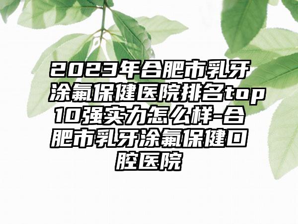 2023年合肥市乳牙涂氟保健医院排名top10强实力怎么样-合肥市乳牙涂氟保健口腔医院