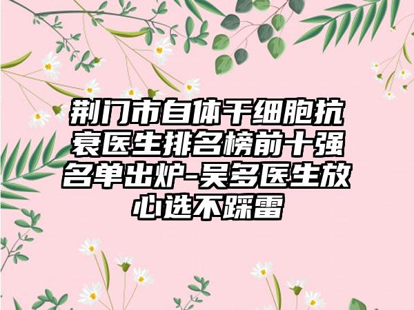 荆门市自体干细胞抗衰医生排名榜前十强名单出炉-吴多医生放心选不踩雷