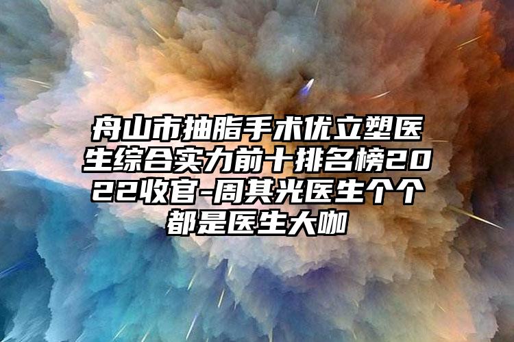 舟山市抽脂手术优立塑医生综合实力前十排名榜2022收官-周其光医生个个都是医生大咖