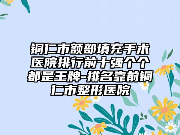 铜仁市额部填充手术医院排行前十强个个都是王牌-排名靠前铜仁市整形医院