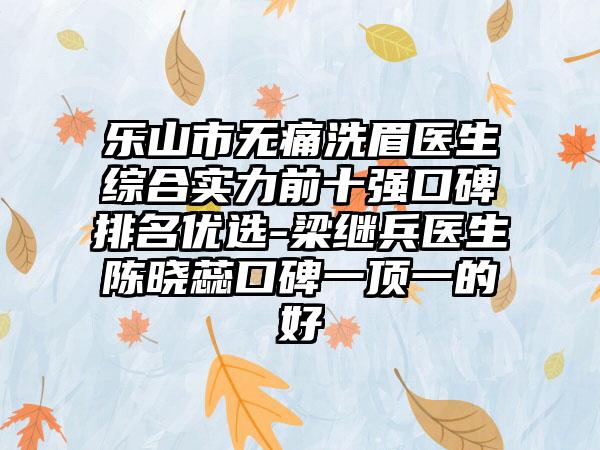 乐山市无痛洗眉医生综合实力前十强口碑排名优选-梁继兵医生陈晓蕊口碑一顶一的好