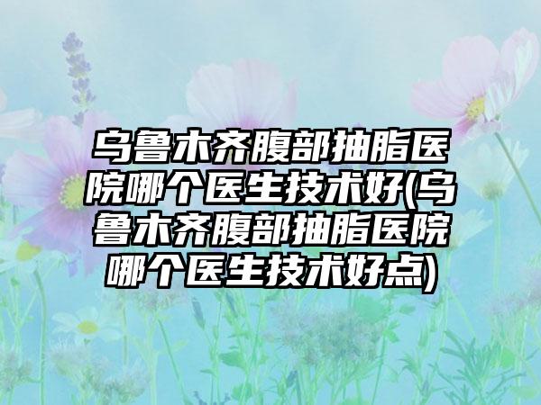 乌鲁木齐腹部抽脂医院哪个医生技术好(乌鲁木齐腹部抽脂医院哪个医生技术好点)