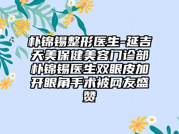 朴锦锡整形医生-延吉天美保健美容门诊部朴锦锡医生双眼皮加开眼角手术被网友盛赞