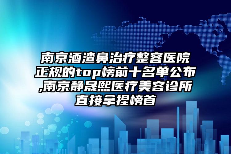 南京酒渣鼻治疗整容医院正规的top榜前十名单公布,南京静晟熙医疗美容诊所直接拿捏榜首