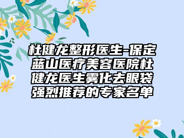 杜健龙整形医生-保定蓝山医疗美容医院杜健龙医生雾化去眼袋强烈推荐的骨干医生名单