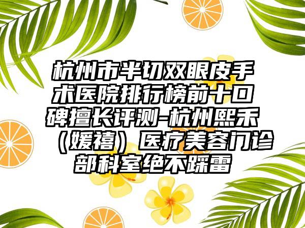 杭州市半切双眼皮手术医院排行榜前十口碑擅长评测-杭州熙禾（媛禧）医疗美容门诊部科室绝不踩雷