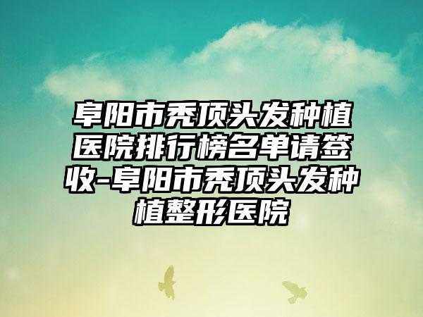 阜阳市秃顶头发种植医院排行榜名单请签收-阜阳市秃顶头发种植整形医院