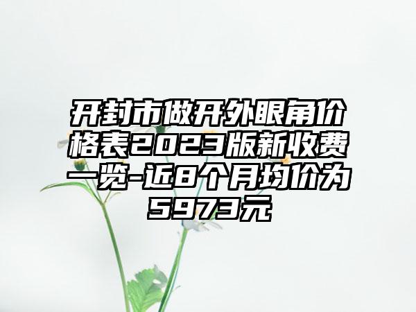 开封市做开外眼角价格表2023版新收费一览-近8个月均价为5973元